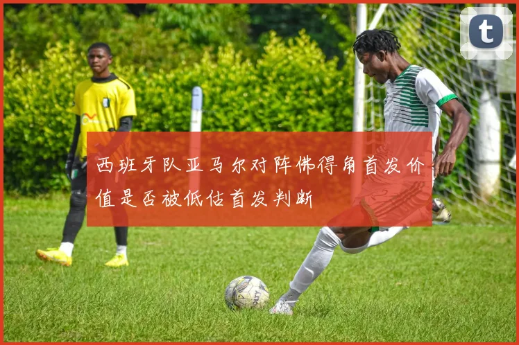 西班牙队亚马尔对阵佛得角首发价值是否被低估首发判断