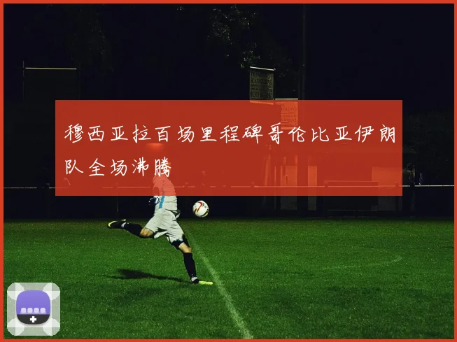 穆西亚拉百场里程碑哥伦比亚伊朗队全场沸腾