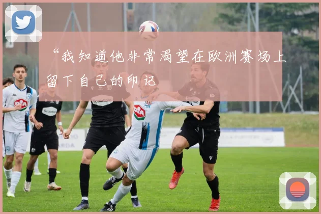 “我知道他非常渴望在欧洲赛场上留下自己的印记