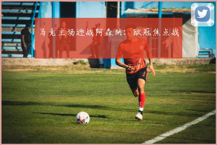 马竞主场迎战阿森纳：欧冠焦点战