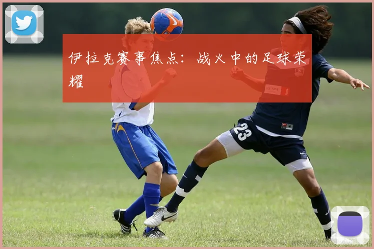 伊拉克赛事焦点：战火中的足球荣耀