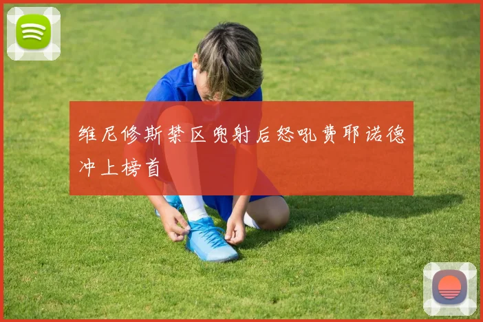 维尼修斯禁区兜射后怒吼费耶诺德冲上榜首
