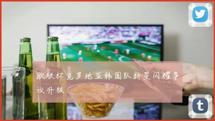 欧联杯克罗地亚韩国队新星闪耀争议升级