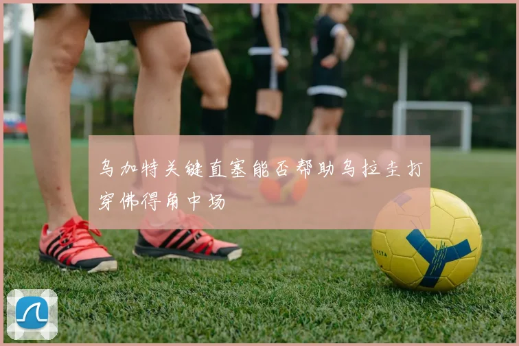 乌加特关键直塞能否帮助乌拉圭打穿佛得角中场