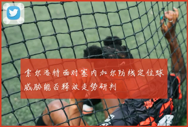 索尔洛特面对塞内加尔防线定位球威胁能否释放走势研判