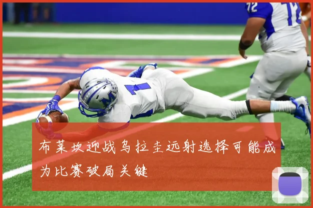 布莱坎迎战乌拉圭远射选择可能成为比赛破局关键