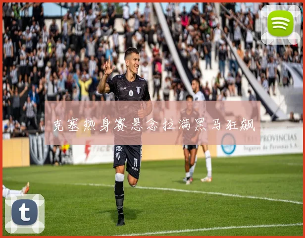 克塞热身赛悬念拉满黑马狂飙