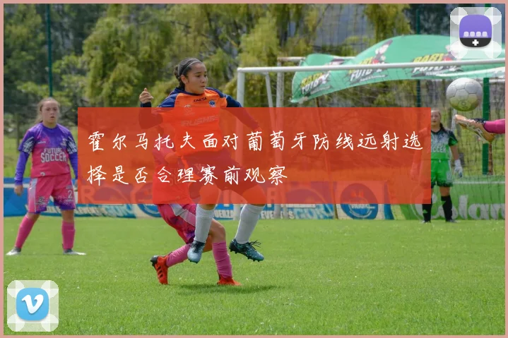 霍尔马托夫面对葡萄牙防线远射选择是否合理赛前观察