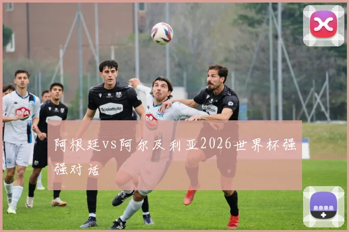 阿根廷vs阿尔及利亚2026世界杯强强对话