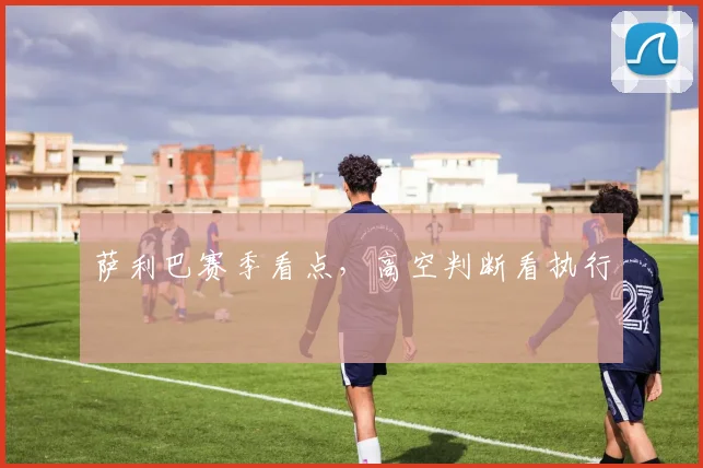 萨利巴赛季看点，高空判断看执行