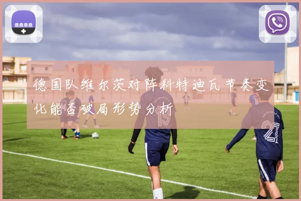 德国队维尔茨对阵科特迪瓦节奏变化能否破局形势分析