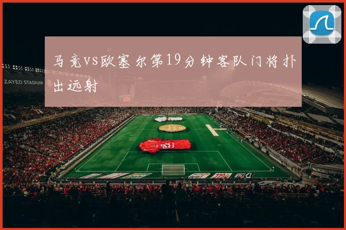 马竞vs欧塞尔第19分钟客队门将扑出远射