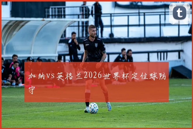 加纳vs英格兰2026世界杯定位球防守