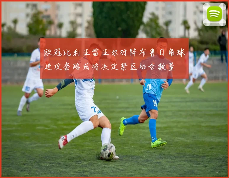 欧冠比利亚雷亚尔对阵布鲁日角球进攻套路或将决定禁区机会数量