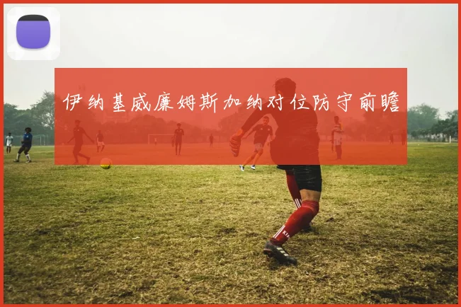 伊纳基威廉姆斯加纳对位防守前瞻