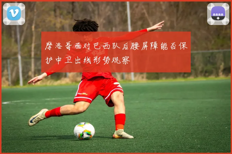 摩洛哥面对巴西队后腰屏障能否保护中卫出线形势观察