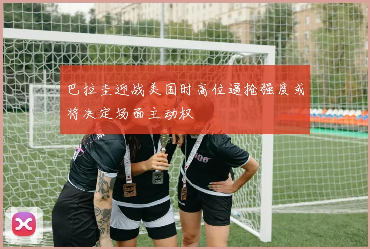 巴拉圭迎战美国时高位逼抢强度或将决定场面主动权