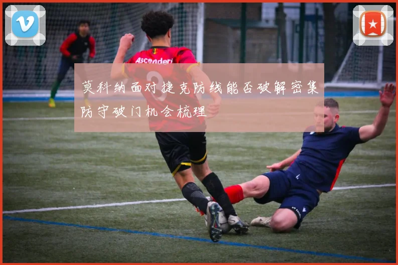 莫科纳面对捷克防线能否破解密集防守破门机会梳理