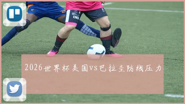 2026世界杯美国vs巴拉圭防线压力