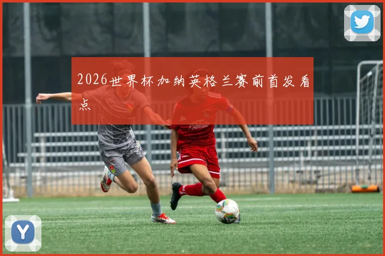 2026世界杯加纳英格兰赛前首发看点