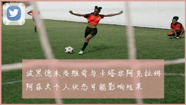 波黑德米洛维奇与卡塔尔阿克拉姆阿菲夫个人状态可能影响结果