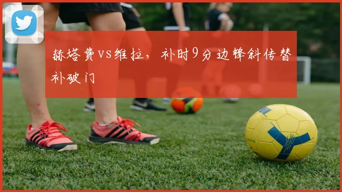 赫塔费vs维拉，补时9分边锋斜传替补破门