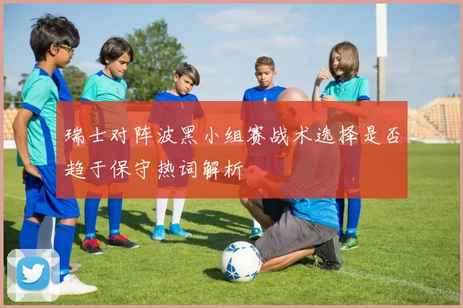 瑞士对阵波黑小组赛战术选择是否趋于保守热词解析