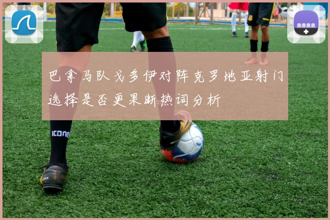 巴拿马队戈多伊对阵克罗地亚射门选择是否更果断热词分析