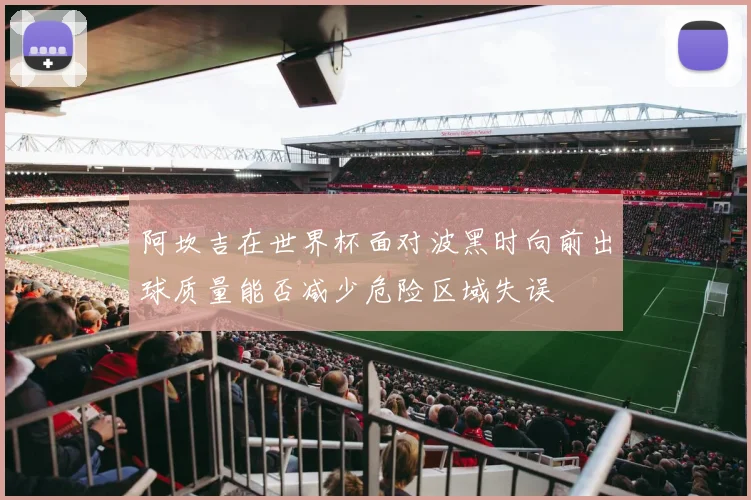 阿坎吉在世界杯面对波黑时向前出球质量能否减少危险区域失误