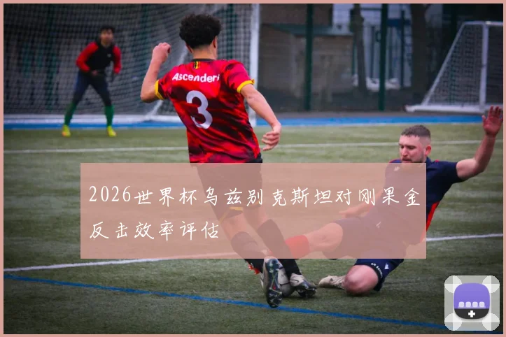 2026世界杯乌兹别克斯坦对刚果金反击效率评估
